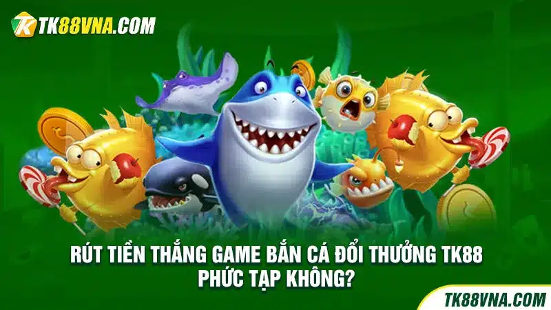 Rút tiền thắng game bắn cá đổi thưởng TK88 phức tạp không