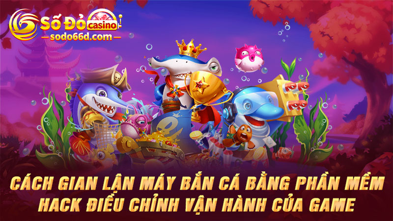 Cách gian lận máy bắn cá bằng phần mềm hack điều chỉnh vận hành của game